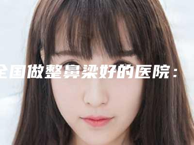 全国做整鼻梁好的医院:整鼻梁医院前50年度名单公开