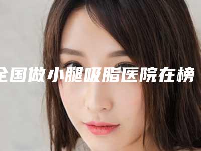 全国做小腿吸脂医院在榜名单前二十专业敲定-实力非同凡响