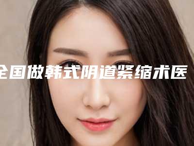 全国做韩式阴道紧缩术医院哪家好:做韩式阴道紧缩术医院前50强强力推荐