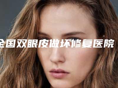 全国双眼皮做坏修复医院排名top20强敲定-口碑反馈
