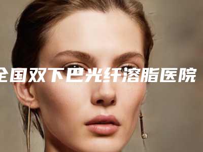 全国双下巴光纤溶脂医院哪家好:双下巴光纤溶脂医院前50口碑评比