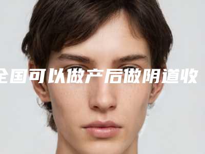 全国可以做产后做阴道收缩的医院:产后做阴道收缩医院前50位占领头条