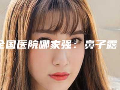 全国医院哪家强:鼻子露鼻孔修复医院前50硬核推荐