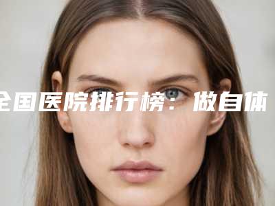 全国医院排行榜：做自体隆鼻医院前50名单首发