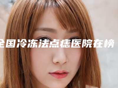 全国冷冻法点痣医院在榜清单前二十名多面测评-众多网友推荐