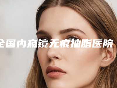 全国内窥镜无痕抽脂医院排行top20强实力点评-口碑藏不住了