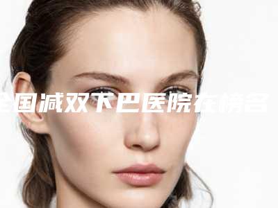 全国减双下巴医院在榜名单前二十位已公布-口碑更新出炉喽