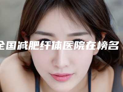 全国减肥纤体医院在榜名单前二十佳较新出炉-2025价格优惠情况