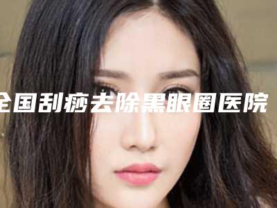 全国刮痧去除黑眼圈医院在榜清单前二十强走访了解-前十机构详细介绍