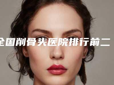 全国削骨头医院排行前二十强哪个更正规-新版名单上线