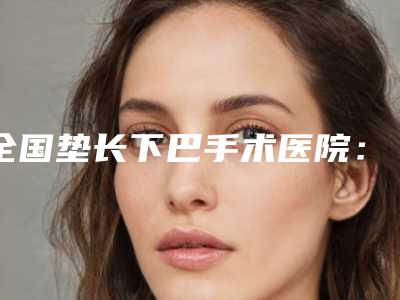 全国垫长下巴手术医院:垫长下巴医院top50强权威名单