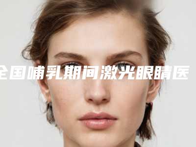 全国哺乳期间激光眼睛医院哪家好:哺乳期间激光眼睛医院TOP50强强榜口碑解读