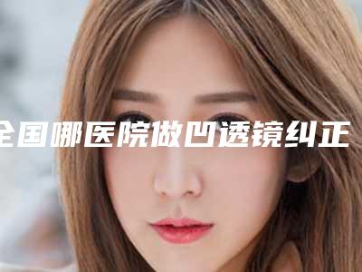 全国哪医院做凹透镜纠正近视眼好:凹透镜纠正近视眼医院前50佳攻略