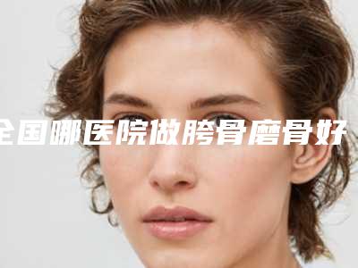 全国哪医院做胯骨磨骨好:胯骨磨骨医院前50佳公立盘点