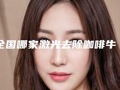 全国哪家激光去除咖啡牛奶斑医院：激光去除咖啡牛奶斑医院前50佳哪个实力棒