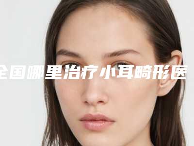 全国哪里治疗小耳畸形医院推荐：哪里治疗小耳畸形医院50强自查