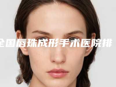 全国唇珠成形手术医院排行榜前二十强女生必看名单-排名前十医