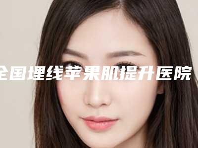 全国埋线苹果肌提升医院哪家强:埋线苹果肌提升医院前50强私立医美权威发布