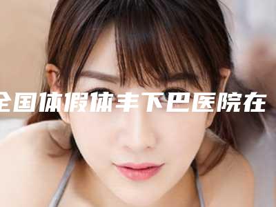 全国体假体丰下巴医院在榜清单前二十名又好又正规-优质医美价格公道