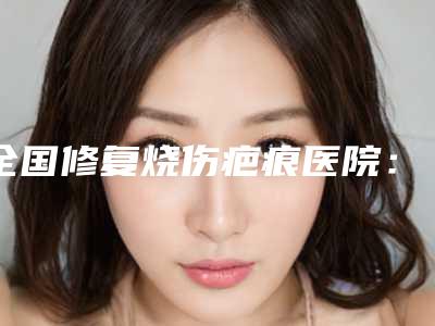 全国修复烧伤疤痕医院:修复烧伤疤痕医院top50哪几个可靠