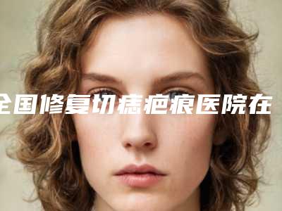 全国修复切痣疤痕医院在榜清单前二十够专业-口碑价格一一展示