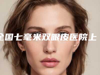 全国七毫米双眼皮医院上榜清单前二十定向推出-价格费用爆出