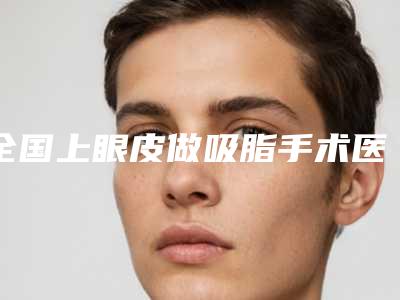 全国上眼皮做吸脂手术医院上榜清单top20实力突出-费用价格预览