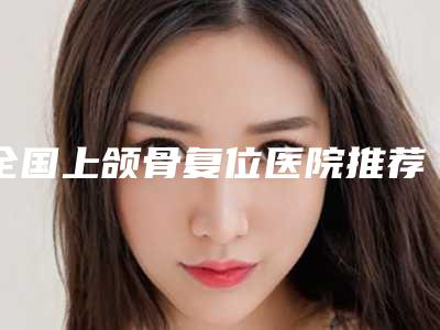全国上颌骨复位医院推荐:上颌骨复位医院前50大咖盘点