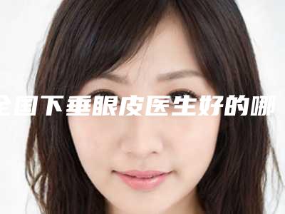 全国下垂眼皮医生好的哪里：下垂眼皮医生前50位名次发布