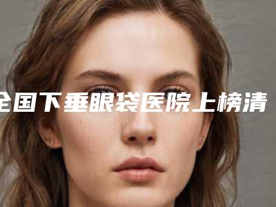 全国下垂眼袋医院上榜清单top20口碑名单发布-私立医美热荐