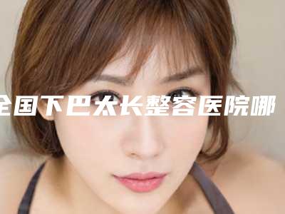 全国下巴太长整容医院哪家强:下巴太长整容医院50强哪家有名气