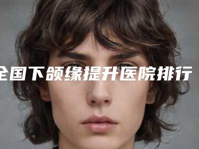 全国下颌缘提升医院排行榜:下颌缘提升医院前50强烈安利