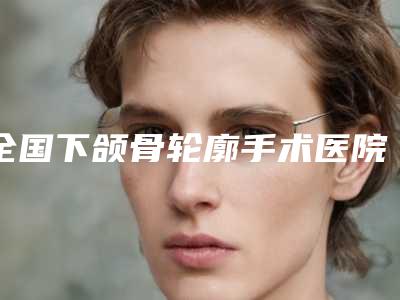全国下颌骨轮廓手术医院推荐:下颌骨轮廓手术医院top50谁实力强