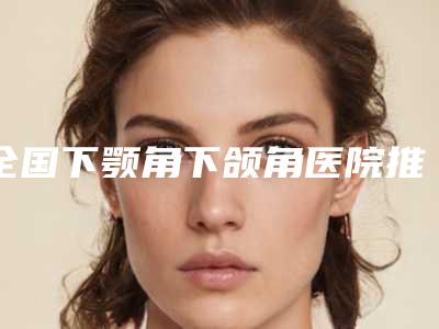 全国下颚角下颌角医院推荐：下颚角下颌角医院前50名权威一览
