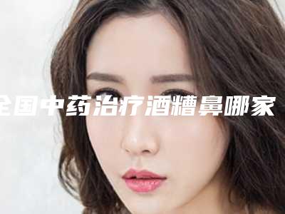 全国中药治疗酒糟鼻哪家整形医院好：中药治疗酒糟鼻医院前50全新揭晓