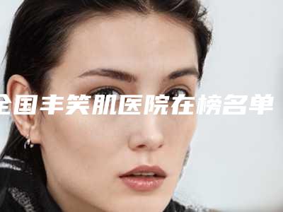 全国丰笑肌医院在榜名单前二十名个云集-等口碑实力-价格表