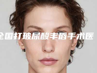全国打玻尿酸丰唇手术医院哪家强:打玻尿酸丰唇手术医院top50新版发布