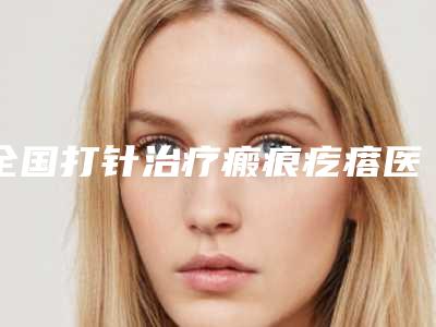 全国打针治疗瘢痕疙瘩医院哪家强:打针治疗瘢痕疙瘩医院top50拿走不谢