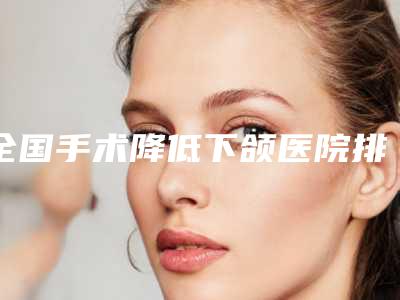 全国手术降低下颌医院排行榜前二十强首度推出-特色优势一一了解