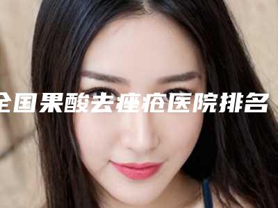 全国果酸去痤疮医院排名:果酸去痤疮医院top50有哪几个