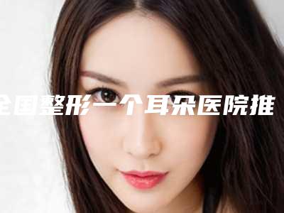 全国整形一个耳朵医院推荐:整形一个耳朵医院top50强名气榜单推荐