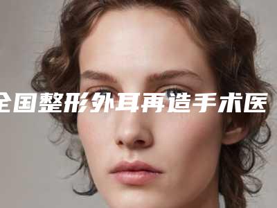 全国整形外耳再造手术医院排行榜：整形外耳再造手术医院前50口碑权威推荐