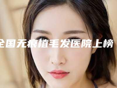 全国无痕植毛发医院上榜名单二十强名单角逐-好还实惠