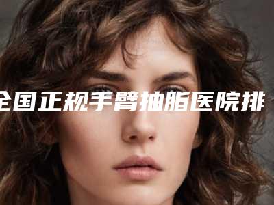 全国正规手臂抽脂医院排名：正规手臂抽脂医院前50名强榜哪个做得好