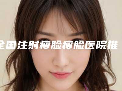 全国注射瘦脸瘦脸医院推荐:注射瘦脸瘦脸医院50强新出炉
