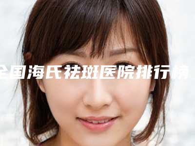 全国海氏祛斑医院排行榜:海氏祛斑医院top50强首发