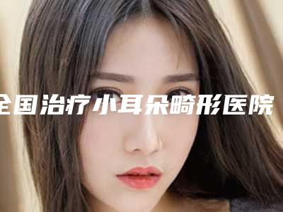 全国治疗小耳朵畸形医院推荐:治疗小耳朵畸形医院top50强你都知道哪些