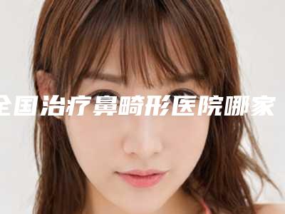 全国治疗鼻畸形医院哪家好:治疗鼻畸形医院前50强比较正规