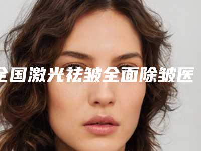 全国激光祛皱全面除皱医院在榜名单前二十名单详解-遍布北上广