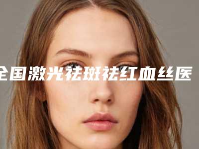全国激光祛斑祛红血丝医院在榜清单前二十强口碑亲测-三强争霸_看你选哪个